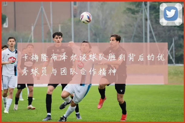 卡梅隆布泽尔谈球队胜利背后的优秀球员与团队合作精神