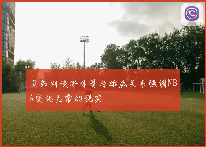 贝弗利谈字母哥与雄鹿关系强调NBA变化无常的现实
