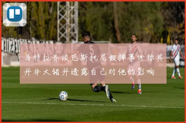马特拉齐谈巴斯托尼假摔事件称其并非大错并透露自己对他的影响