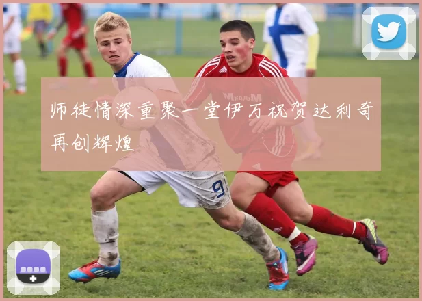 师徒情深重聚一堂伊万祝贺达利奇再创辉煌