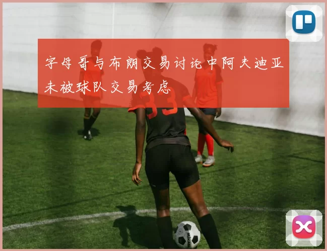 字母哥与布朗交易讨论中阿夫迪亚未被球队交易考虑