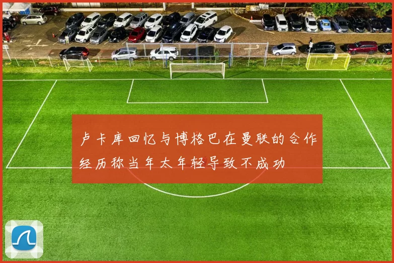 卢卡库回忆与博格巴在曼联的合作经历称当年太年轻导致不成功