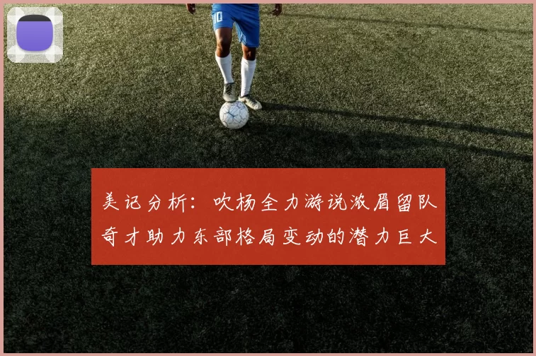 美记分析：吹杨全力游说浓眉留队奇才助力东部格局变动的潜力巨大