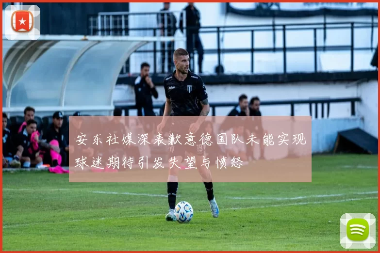 安东社媒深表歉意德国队未能实现球迷期待引发失望与愤怒