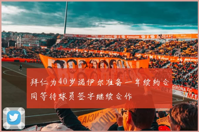 拜仁为40岁诺伊尔准备一年续约合同等待球员签字继续合作
