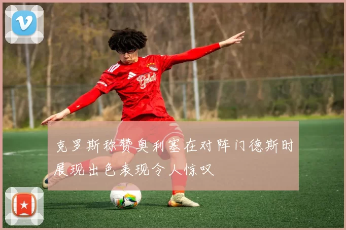 克罗斯称赞奥利塞在对阵门德斯时展现出色表现令人惊叹