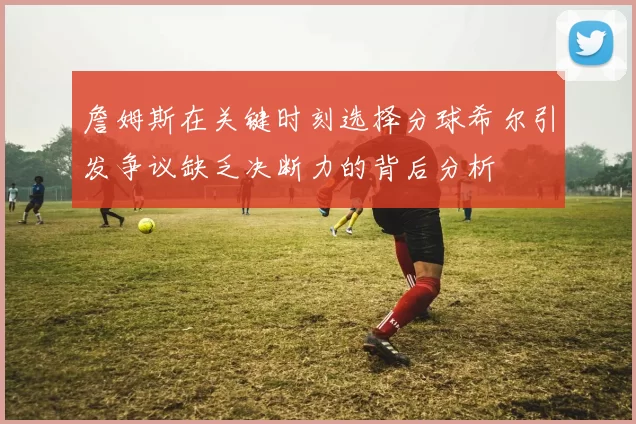 詹姆斯在关键时刻选择分球希尔引发争议缺乏决断力的背后分析