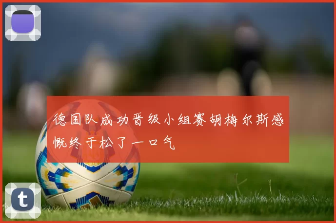 德国队成功晋级小组赛胡梅尔斯感慨终于松了一口气