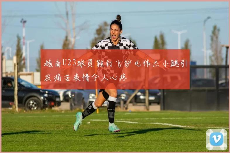 越南U23球员鞋钉飞铲毛伟杰小腿引发痛苦表情令人心疼