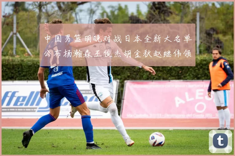 中国男篮明晚对战日本全新大名单公布杨瀚森王俊杰胡金秋赵继伟领衔出战