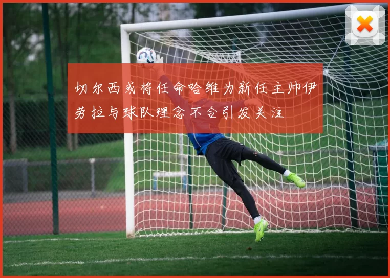 切尔西或将任命哈维为新任主帅伊劳拉与球队理念不合引发关注