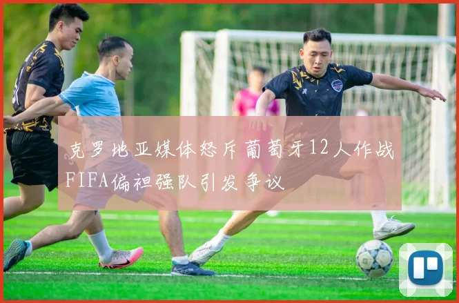 克罗地亚媒体怒斥葡萄牙12人作战FIFA偏袒强队引发争议