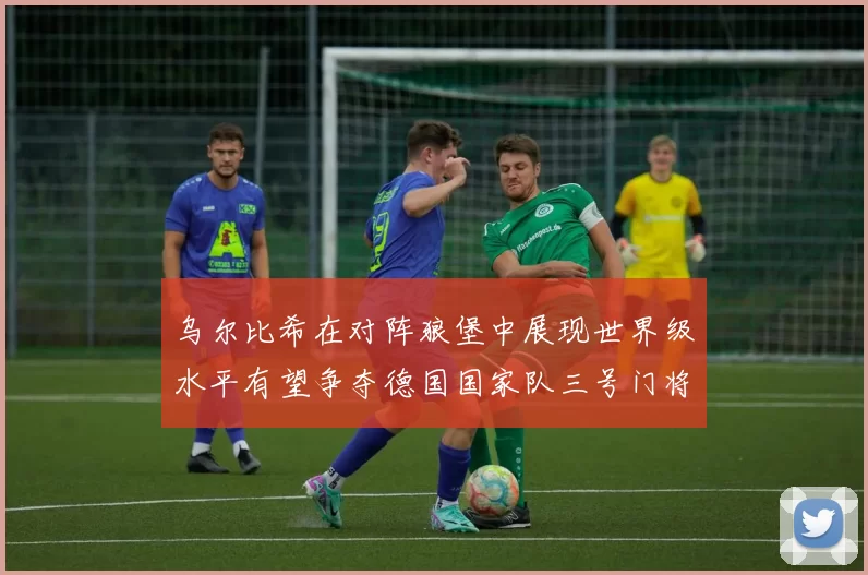 乌尔比希在对阵狼堡中展现世界级水平有望争夺德国国家队三号门将位置