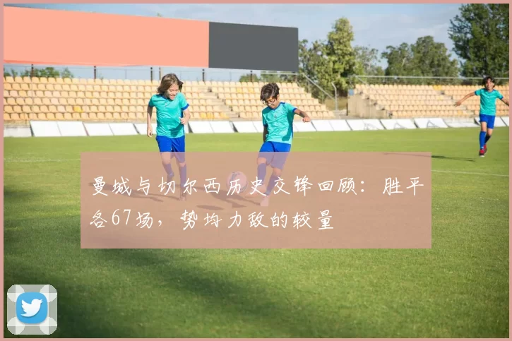 曼城与切尔西历史交锋回顾：胜平各67场，势均力敌的较量