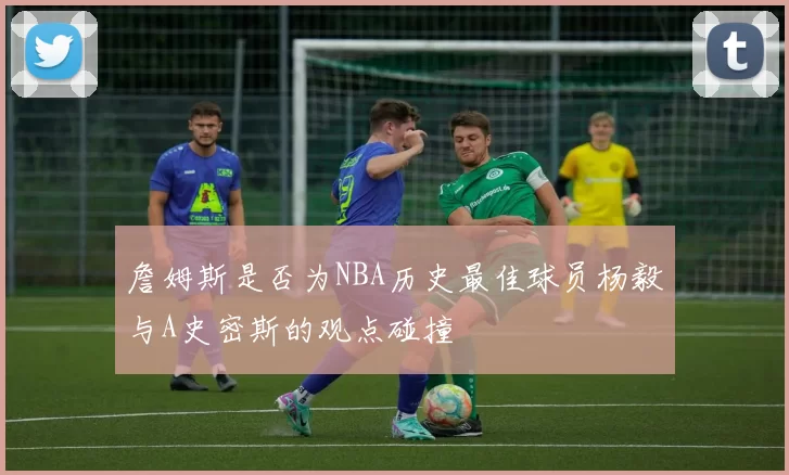 詹姆斯是否为NBA历史最佳球员杨毅与A史密斯的观点碰撞